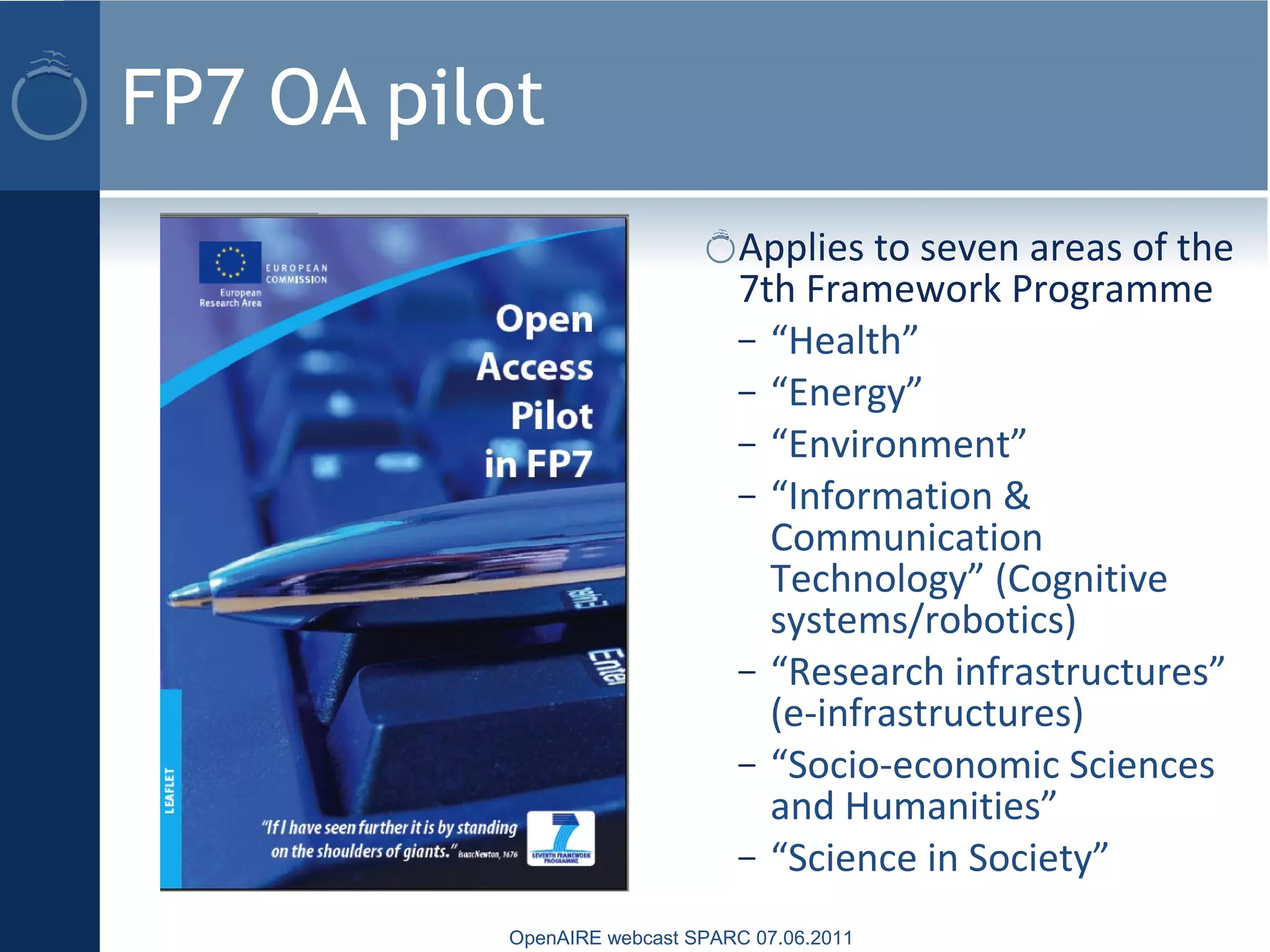 FP7 OA pilot
Applies to seven areas of the
7th Framework Programme
– “Health”
– “Energy”
– “Environment”
– “Information &
Communication
Technology” (Cognitive
systems/robotics)
– “Research infrastructures”
(e-infrastructures)
– “Socio-economic Sciences
and Humanities”
– “Science in Society”
OpenAIRE webcast SPARC 07.06.2011
 