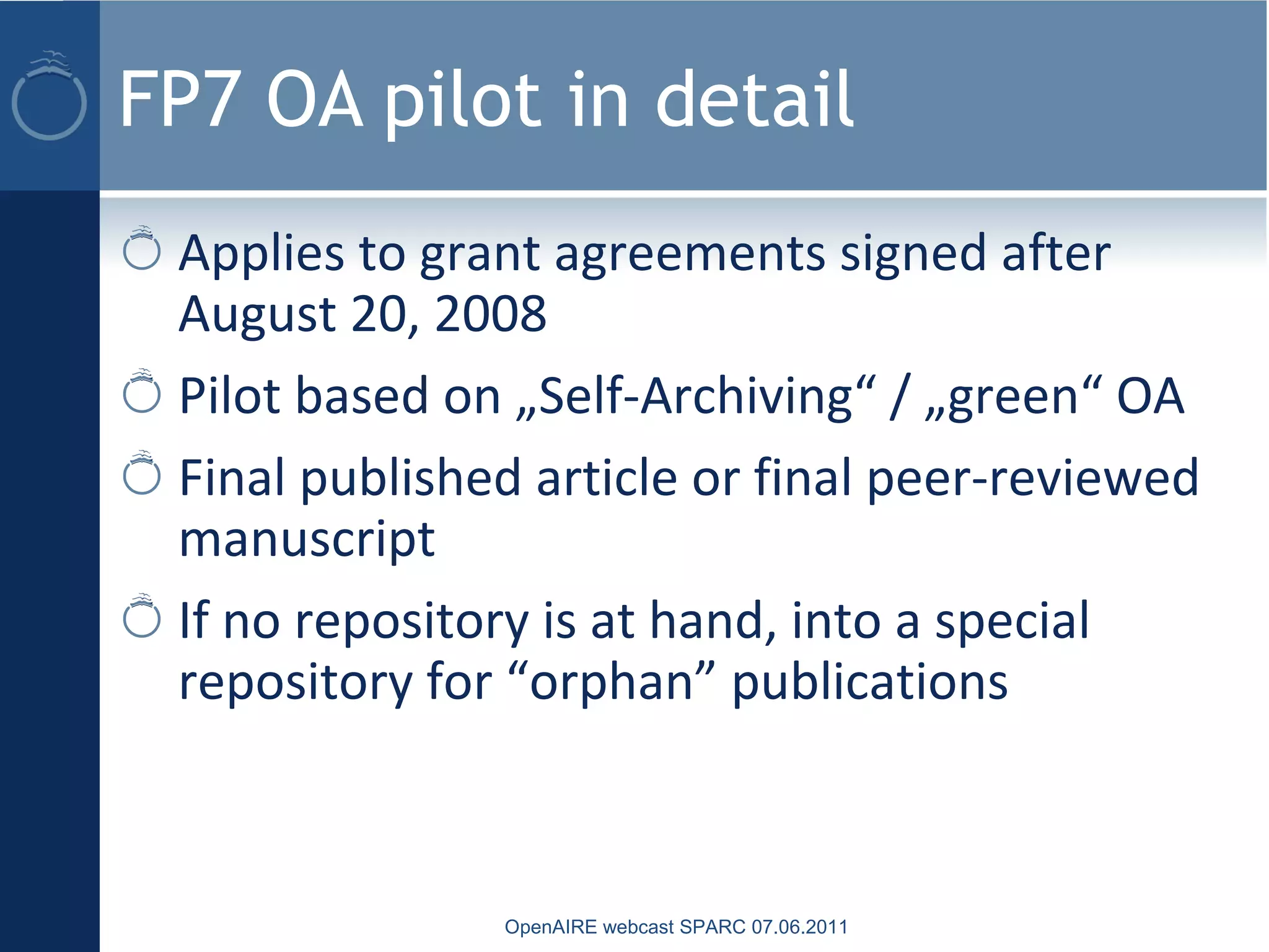 FP7 OA pilot in detail
Applies to grant agreements signed after
August 20, 2008
Pilot based on „Self-Archiving“ / „green“ OA
Final published article or final peer-reviewed
manuscript
If no repository is at hand, into a special
repository for “orphan” publications
OpenAIRE webcast SPARC 07.06.2011
 