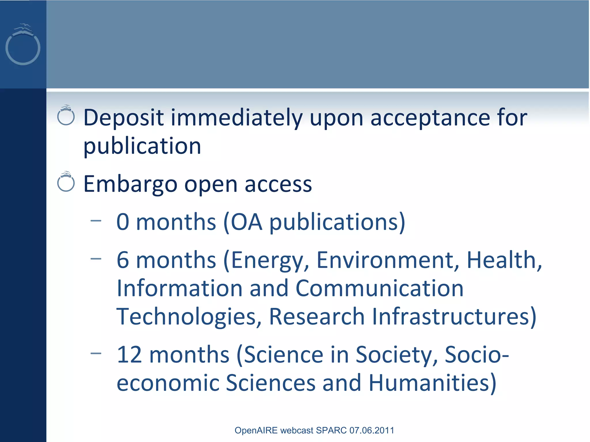 Deposit immediately upon acceptance for
publication
Embargo open access
– 0 months (OA publications)
– 6 months (Energy, Environment, Health,
Information and Communication
Technologies, Research Infrastructures)
– 12 months (Science in Society, Socio-
economic Sciences and Humanities)
OpenAIRE webcast SPARC 07.06.2011
 