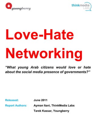 Love-Hate
Networking
“What young Arab citizens would love or hate
about the social media presence of governments?”




Released:         June 2011
Report Authors:   Ayman Itani, ThinkMedia Labs
                  Tarek Kassar, Youngberry
 