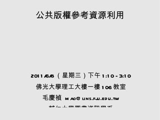 公共版權參考資源利用 2011/6/8（星期三）下午1:10 - 3:10 佛光大學理工大樓一樓106教室 毛慶禎 mao@lins.fju.edu.tw 輔仁大學圖書資訊學系 