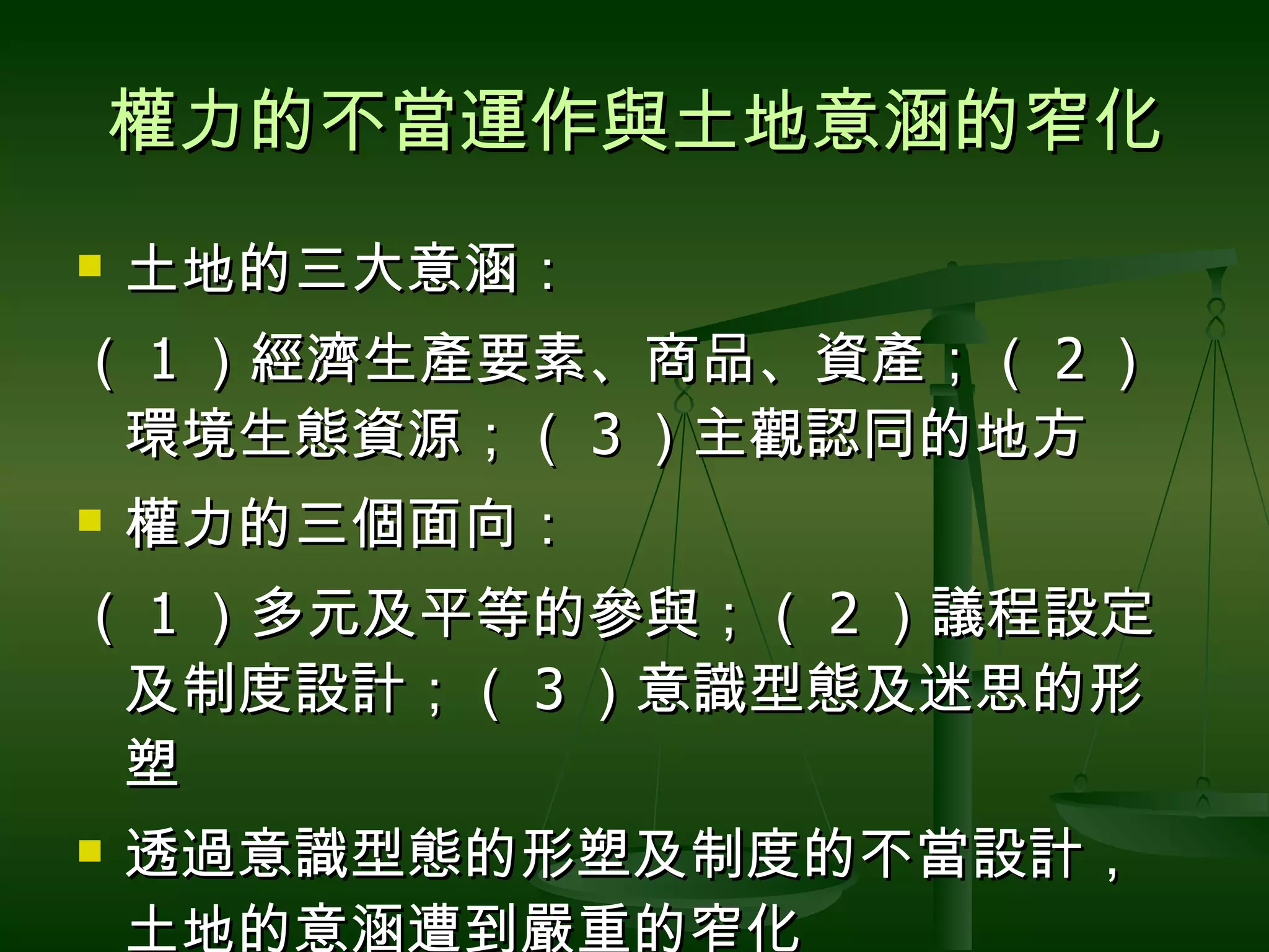 權力的不當運作與土地意涵的窄化 土地的三大意涵： （ 1 ）經濟生產要素、商品、資產；（ 2 ）環境生態資源；（ 3 ）主觀認同的地方 權力的三個面向： （ 1 ）多元及平等的參與；（ 2 ）議程設定及制度設計；（ 3 ）意識型態及迷思的形塑 透過意識型態的形塑及制度的不當設計，土地的意涵遭到嚴重的窄化 