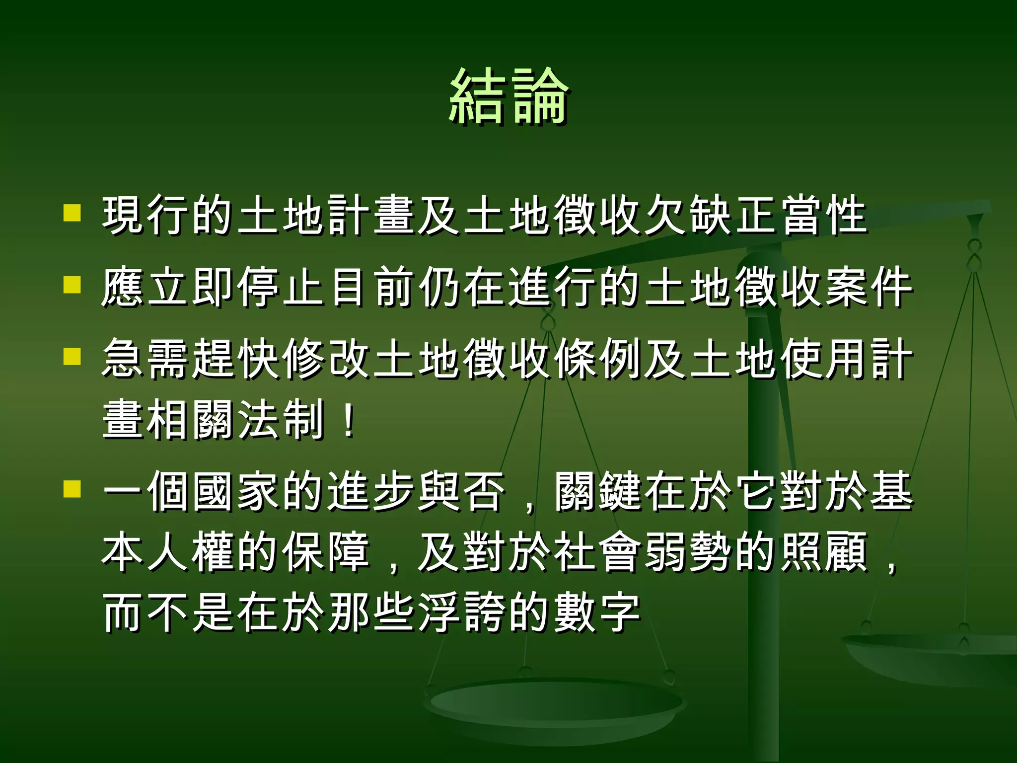 結論 現行的土地計畫及土地徵收欠缺正當性 應立即停止目前仍在進行的土地徵收案件 急需趕快修改土地徵收條例及土地使用計畫相關法制！ 一個國家的進步與否，關鍵在於它對於基本人權的保障，及對於社會弱勢的照顧，而不是在於那些浮誇的數字 