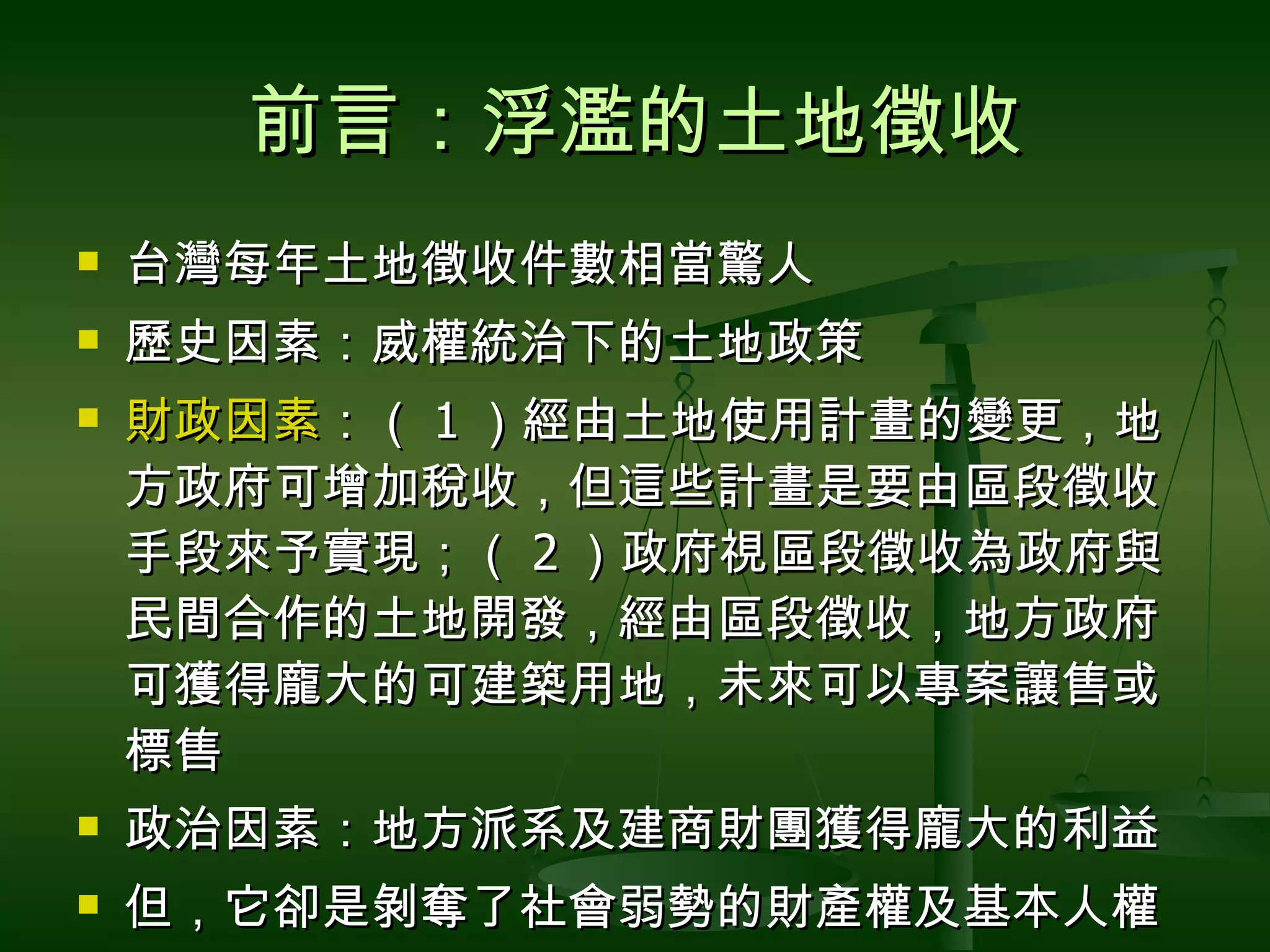 前言：浮濫的土地徵收 台灣每年土地徵收件數相當驚人 歷史因素：威權統治下的土地政策 財政因素 ：（ 1 ）經由土地使用計畫的變更，地方政府可增加稅收，但這些計畫是要由區段徵收手段來予實現；（ 2 ）政府視區段徵收為政府與民間合作的土地開發，經由區段徵收，地方政府可獲得龐大的可建築用地，未來可以專案讓售或標售 政治因素：地方派系及建商財團獲得龐大的利益 但，它卻是剝奪了社會弱勢的財產權及基本人權 