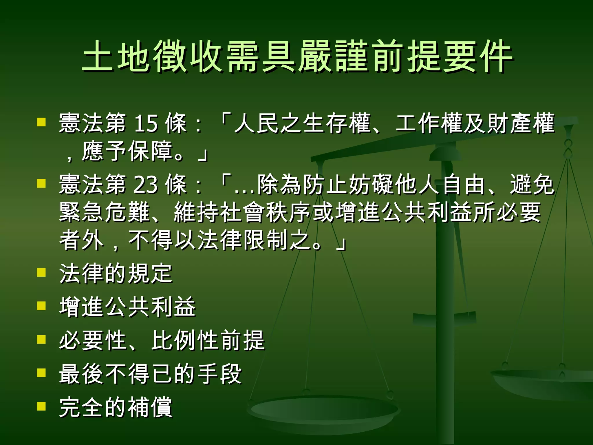 土地徵收需具嚴謹前提要件 憲法第 15 條：「人民之生存權、工作權及財產權，應予保障。」 憲法第 23 條：「 … 除為防止妨礙他人自由、避免緊急危難、維持社會秩序或增進公共利益所必要者外，不得以法律限制之。」  法律的規定 增進公共利益 必要性、比例性前提 最後不得已的手段 完全的補償 