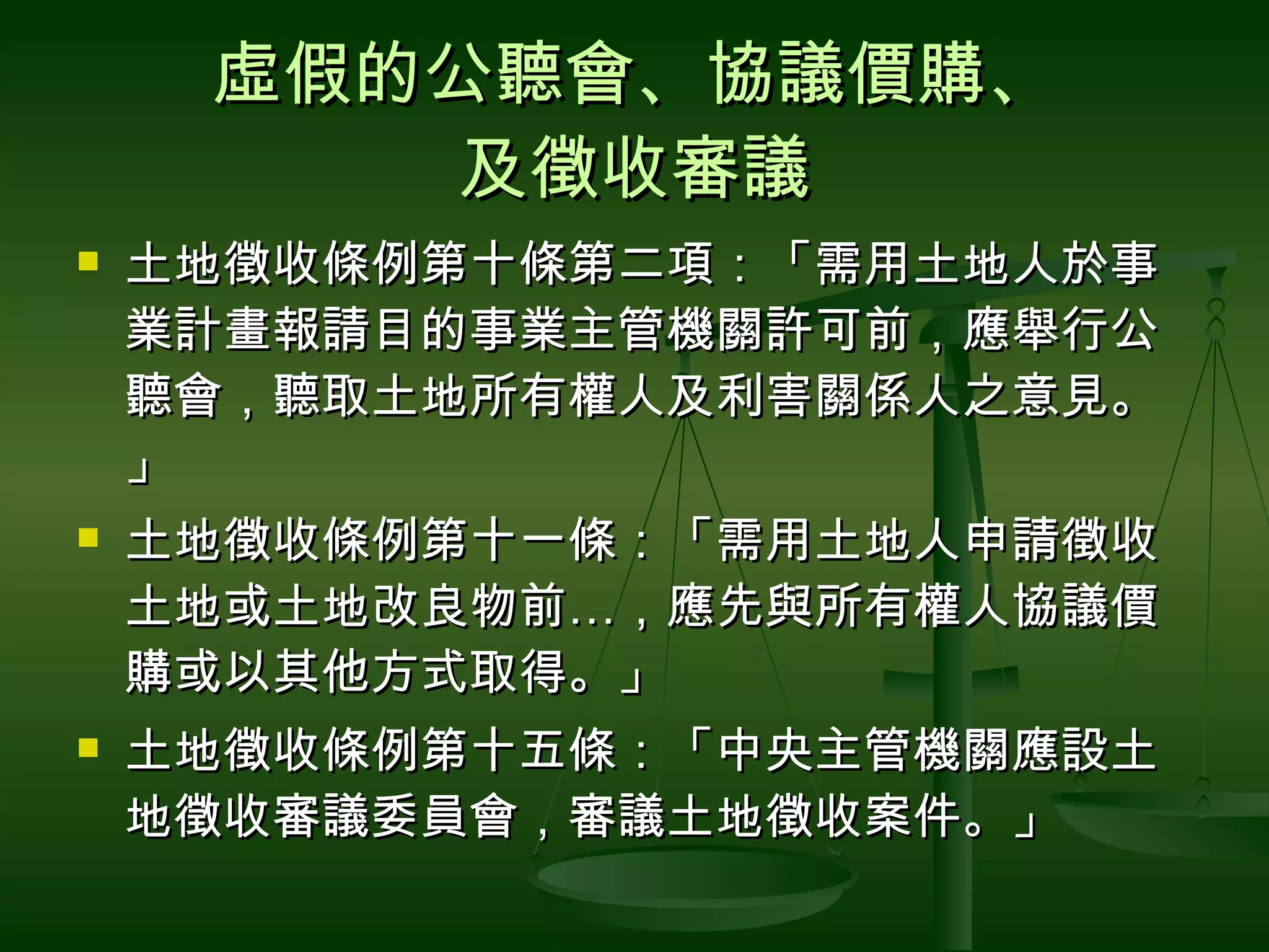虛假的公聽會、協議價購、 及徵收審議 土地徵收條例第十條第二項：「需用土地人於事業計畫報請目的事業主管機關許可前，應舉行公聽會，聽取土地所有權人及利害關係人之意見。」 土地徵收條例第十一條：「需用土地人申請徵收土地或土地改良物前 … ，應先與所有權人協議價購或以其他方式取得。」 土地徵收條例第十五條：「中央主管機關應設土地徵收審議委員會，審議土地徵收案件。」 