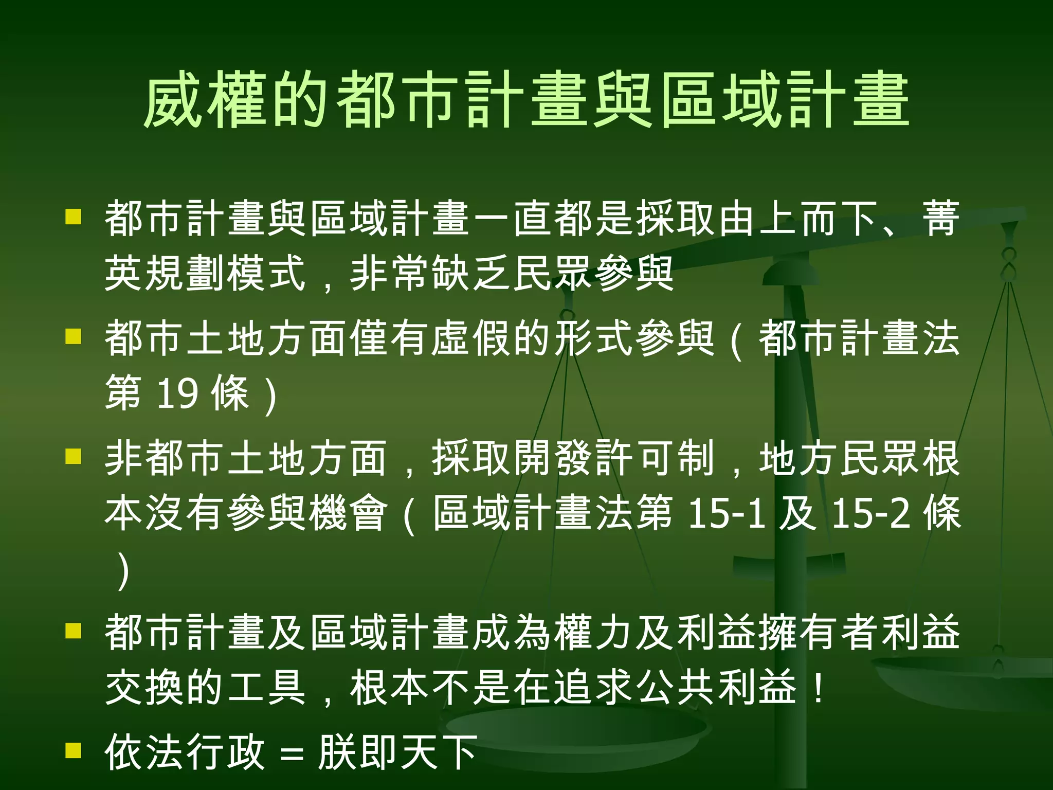 威權的都市計畫與區域計畫 都市計畫與區域計畫一直都是採取由上而下、菁英規劃模式，非常缺乏民眾參與 都市土地方面僅有虛假的形式參與（都市計畫法第 19 條） 非都市土地方面，採取開發許可制，地方民眾根本沒有參與機會（區域計畫法第 15-1 及 15-2 條） 都市計畫及區域計畫成為權力及利益擁有者利益交換的工具，根本不是在追求公共利益！ 依法行政 = 朕即天下 可憐老百姓，人為刀俎，我為魚肉！ 