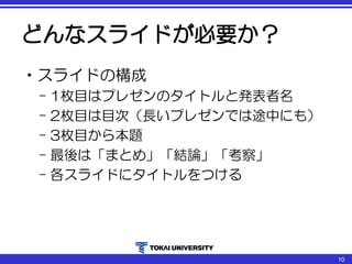 どんなスライドが必要か？
•スライドの構成
– 1枚目はプレゼンのタイトルと発表者名
– 2枚目は目次（長いプレゼンでは途中にも）
– 3枚目から本題
– 最後は「まとめ」「結論」「考察」
– 各スライドにタイトルをつける
10
 