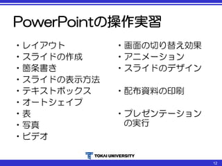 PowerPointの操作実習
•レイアウト
•スライドの作成
•箇条書き
•スライドの表示方法
•テキストボックス
•オートシェイプ
•表
•写真
•ビデオ
•画面の切り替え効果
•アニメーション
•スライドのデザイン
•配布資料の印刷
•プレゼンテーション
の実行
12
 