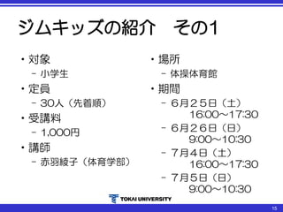 ジムキッズの紹介 その1
•対象
– 小学生
•定員
– 30人（先着順）
•受講料
– 1,000円
•講師
– 赤羽綾子（体育学部）
•場所
– 体操体育館
•期間
– ６月２５日（土）
16:00～17:30
– ６月２６日（日）
9:00～10:30
– ７月４日（土）
16:00～17:30
– ７月５日（日）
9:00～10:30
15
 