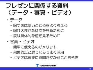 プレゼンに関係する資料
（データ・写真・ビデオ）
•データ
– 図や表は使いどころをよく考える
– 図は大まかな傾向を見るために
– 表は具体的な値を見るために
•写真・ビデオ
– 簡単に使えるのがメリット
– 効果的だと思うならうまく活用
– ビデオは編集に時間がかかることも考慮
18
 