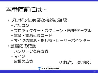 本番直前には…
•プレゼンに必要な機器の確認
– パソコン
– プロジェクター・スクリーン・RGBケーブル
– 電源・電源延長コード
– マイクの電池・指し棒・レーザーポインター
•会場内の確認
– スクリーンと発表者
– マイク
– 会場の広さ それと、深呼吸。
22
 