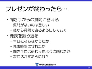 プレゼンが終わったら…
•聞き手からの質問に答える
– 質問がないのは悲しい
– 後から質問できるようにしておく
•発表を振り返る
– 早口にならなかったか
– 発表時間は守れたか
– 聞き手には伝わったように感じたか
– 次に活かすためには？
24
 