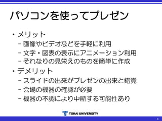 パソコンを使ってプレゼン
•メリット
– 画像やビデオなどを手軽に利用
– 文字・図表の表示にアニメーション利用
– それなりの見栄えのものを簡単に作成
•デメリット
– スライドの出来がプレゼンの出来と錯覚
– 会場の機器の確認が必要
– 機器の不調により中断する可能性あり
4
 