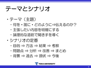 テーマとシナリオ
•テーマ（主題）
– 何を・誰に・どのように⇒伝えるのか？
– 主張したい内容を明確にする
– 論理的な道筋で聞き手を導く
•シナリオの定番
– 目的 ⇒ 方法 ⇒ 結果 ⇒ 考察
– 問題点 ⇒ 分析 ⇒ 改善 ⇒ まとめ
– 背景 ⇒ 過去 ⇒ 現状 ⇒ 今後
6
 