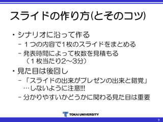 スライドの作り方(とそのコツ)
•シナリオに沿って作る
– １つの内容で1枚のスライドをまとめる
– 発表時間によって枚数を見積もる
（１枚当たり2～3分）
•見た目は後回し
– 「スライドの出来がプレゼンの出来と錯覚」
…しないように注意!!!
– 分かりやすいかどうかに関わる見た目は重要
9
 