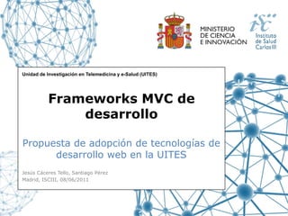Unidad de Investigación en Telemedicina y e-Salud (UITES)




          Frameworks MVC de
              desarrollo

Propuesta de adopción de tecnologías de
      desarrollo web en la UITES
Jesús Cáceres Tello, Santiago Pérez
Madrid, ISCIII, 08/06/2011
 