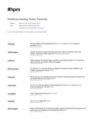 #hpm
Healthcare Hashtag Twitter Transcript
   From:        Wed Jun 08 18:00:00 PDT 2011
   To:          Wed Jun 08 19:00:00 PDT 2011
                Customize transcript dates and layout

Learn more about #hpm at The Healthcare Hashtag Project




hollyby                         For the next hour I'll be tweeting from the #hospice and #palliative medicine
                                tweetchat. #hpm
                                Wed Jun 8 18:01:03 PDT 2011




elderpages                      15 year old girl who is terminal with cancer has made a bucket list. One of her
                                wishes: to trend on Twitter. Give a RT #alicebucketlist #hpm
                                Wed Jun 8 18:01:09 PDT 2011




jodyms                          Hello everyone, I'm Jody Schoger and will be moderating tonight's #HPM chat. I'm a
                                cancer survivor, co-survivor, writer and blogger.
                                Wed Jun 8 18:01:10 PDT 2011




jfclearywisc                    Hi, Joining #hpm from the basement. Major thunderstorms here in Madison, WI.
                                Fingers crossed and praying. #hpm
                                Wed Jun 8 18:01:25 PDT 2011




jodyms                          Who's joining us for tonight's discussion? Please introduce yourself. It's great to be
                                connected with all of you again. #HPM
                                Wed Jun 8 18:01:54 PDT 2011




ctsinclair                      RT @hollyby: For the next hour Ill be tweeting from the #hospice and #palliative
                                medicine tweetchat. "me too!" #hpm
                                Wed Jun 8 18:01:55 PDT 2011




equijada                        Hi all. Thanks for hosting @jodyms #hpm
                                Wed Jun 8 18:02:13 PDT 2011




hollyby                         @jfclearywisc Stay safe! #hpm
                                Wed Jun 8 18:02:35 PDT 2011




elderpages                      Nice to "see" you all. I'm a hospice volunteer, research scientist, family caregiver and
                                webmaster committed to community devt via Web #hpm
                                Wed Jun 8 18:02:38 PDT 2011
 