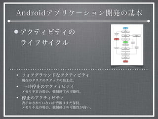 Androidアプリケーション開発の基本
アクティビティの
ライフサイクル
• フォアグラウンドなアクティビティ
現在のタスクのスタックの最上位。
• 一時停止のアクティビティ
メモリ不足の場合、強制終了の可能性。
• 停止のアクティビティ
表示はされていないが情報はまだ保持。
メモリ不足の場合、強制終了の可能性が高い。
 