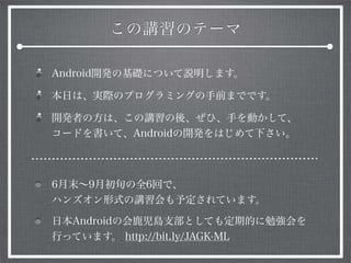 この講習のテーマ
Android開発の基礎について説明します。
本日は、実際のプログラミングの手前までです。
開発者の方は、この講習の後、ぜひ、手を動かして、
コードを書いて、Androidの開発をはじめて下さい。
6月末∼9月初旬の全6回で、
ハンズオン形式の講習会も予定されています。
日本Androidの会鹿児島支部としても定期的に勉強会を
行っています。 http://bit.ly/JAGK-ML
 