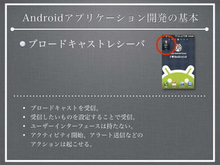 Androidアプリケーション開発の基本
ブロードキャストレシーバ
• ブロードキャストを受信。
• 受信したいものを設定することで受信。
• ユーザーインターフェースは持たない。
• アクティビティ開始、アラート送信などの
アクションは起こせる。
 