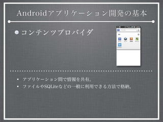 Androidアプリケーション開発の基本
コンテンツプロバイダ
• アプリケーション間で情報を共有。
• ファイルやSQLiteなどの一般に利用できる方法で格納。
 