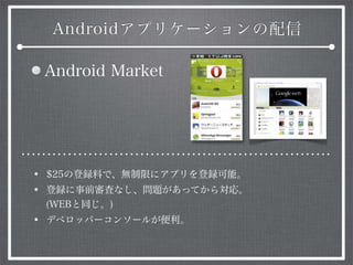 Androidアプリケーションの配信
Android Market
• $25の登録料で、無制限にアプリを登録可能。
• 登録に事前審査なし、問題があってから対応。
(WEBと同じ。)
• デベロッパーコンソールが便利。
 