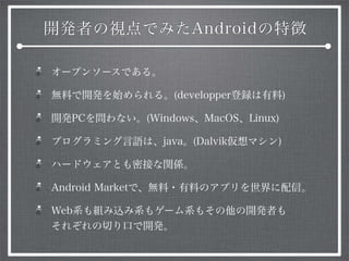 開発者の視点でみたAndroidの特徴
オープンソースである。
無料で開発を始められる。(developper登録は有料)
開発PCを問わない。(Windows、MacOS、Linux)
プログラミング言語は、java。(Dalvik仮想マシン)
ハードウェアとも密接な関係。
Android Marketで、無料・有料のアプリを世界に配信。
Web系も組み込み系もゲーム系もその他の開発者も
それぞれの切り口で開発。
 