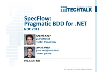 SpecFlow:
Pragmatic BDD for .NET
NDC 2011
             GASPAR NAGY
             gn@techtalk.at
             Twitter: @gasparnagy

             JONAS BANDI
             jonas.bandi@techtalk.ch
             Twitter: @jbandi


Oslo, 8. June 2011


                                       COPYRIGHT 2011, TECHTALK - WWW.TECHTALK.CH
 
