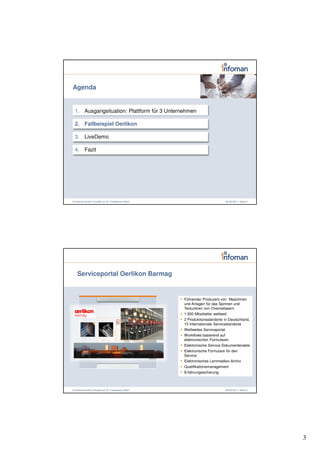 Agenda


 1. Ausgangsituation: Plattform für 3 Unternehmen

 2. Fallbeispiel Oerlikon

 3. LiveDemo

 4. Fazit




© Infoman GmbH | Erstellt von Dr. Friedemann Reim                          08.06.2011 | Seite 5




   Serviceportal Oerlikon Barmag


                                                    Führender Produzent von Maschinen
                                                    und Anlagen für das Spinnen und
                                                    Texturieren von Chemiefasern
                                                    1.500 Mitarbeiter weltweit
                                                    2 Produktionsstandorte in Deutschland,
                                                    15 Internationale Servicestandorte
                                                    Weltweites Serviceportal
                                                    Workflows basierend auf
                                                    elektronischen Formularen
                                                    Elektronische Service-Dokumentenakte
                                                    Elektronische Formulare für den
                                                    Service
                                                    Elektronisches Lernmedien-Archiv
                                                    Qualifikationsmanagement
                                                    Erfahrungssicherung



© Infoman GmbH | Erstellt von Dr. Friedemann Reim                          08.06.2011 | Seite 6




                                                                                                  3
 