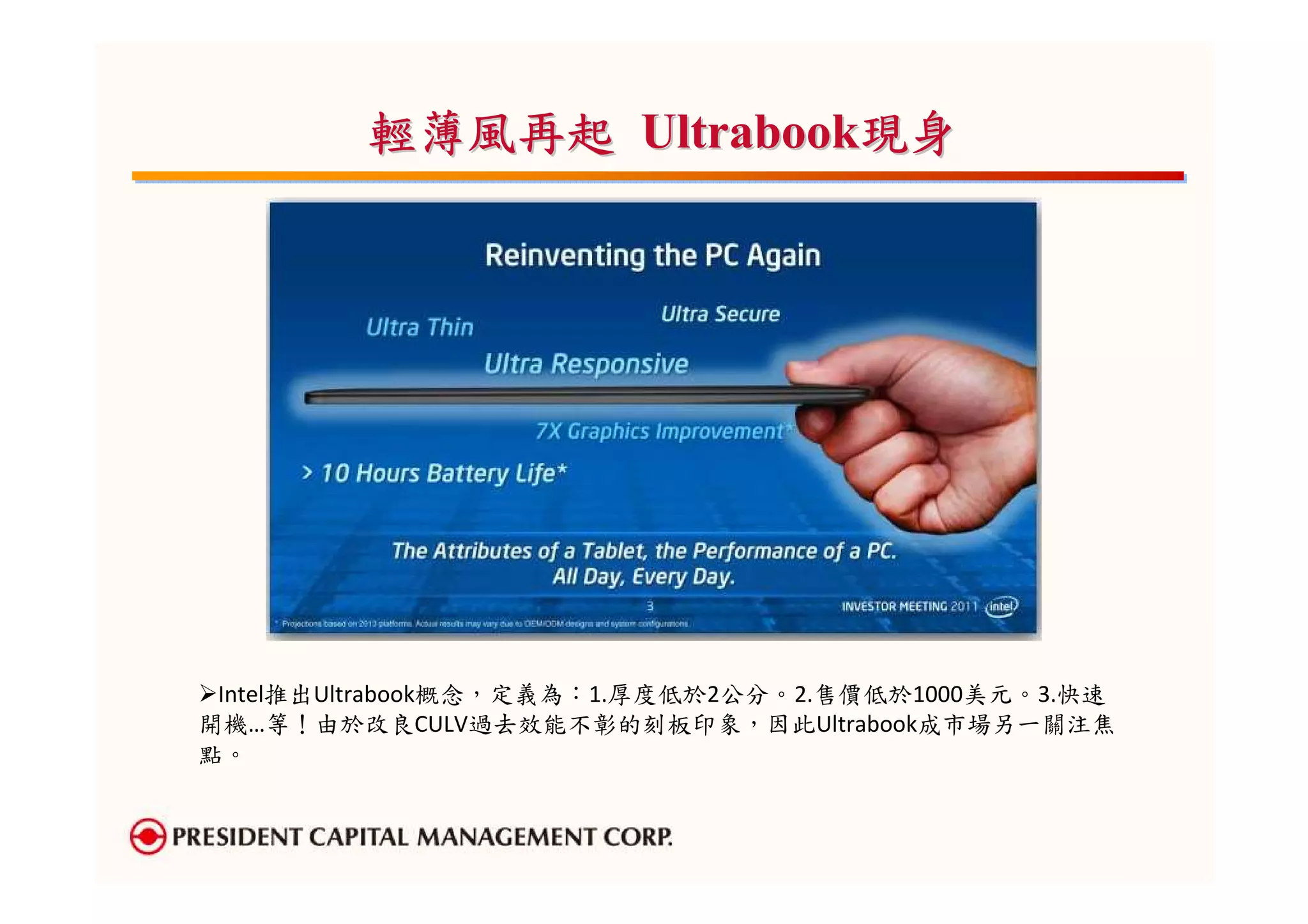 輕薄風再起 Ultrabook現身




 Intel推出Ultrabook概念，定義為：1.厚度低於2公分。2.售價低於1000美元。3.快速
開機…等！由於改良CULV過去效能不彰的刻板印象，因此Ultrabook成市場另一關注焦
點。
 