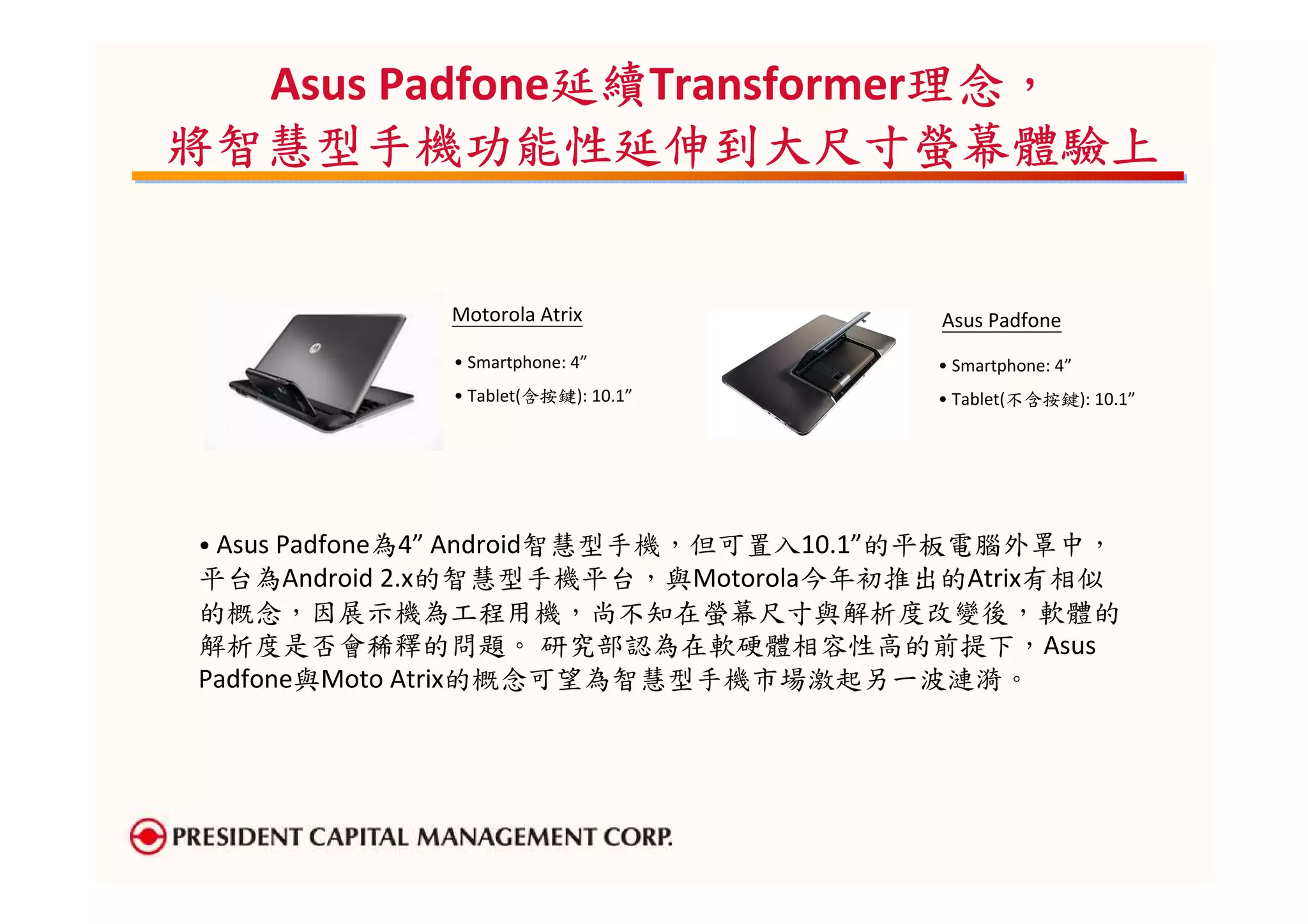 延續Transformer理念，
              延續
  Asus Padfone延續           理念，
                           理念
將智慧型手機功能性延伸到大尺寸螢幕體驗上


             Motorola Atrix            Asus Padfone
             • Smartphone: 4”          • Smartphone: 4”
             • Tablet(含按鍵): 10.1”      • Tablet(不含按鍵): 10.1”




• Asus Padfone為4” Android智慧型手機，但可置入10.1”的平板電腦外罩中，
平台為Android 2.x的智慧型手機平台，與Motorola今年初推出的Atrix有相似
的概念，因展示機為工程用機，尚不知在螢幕尺寸與解析度改變後，軟體的
解析度是否會稀釋的問題。 研究部認為在軟硬體相容性高的前提下，Asus
Padfone與Moto Atrix的概念可望為智慧型手機市場激起另一波漣漪。
 
