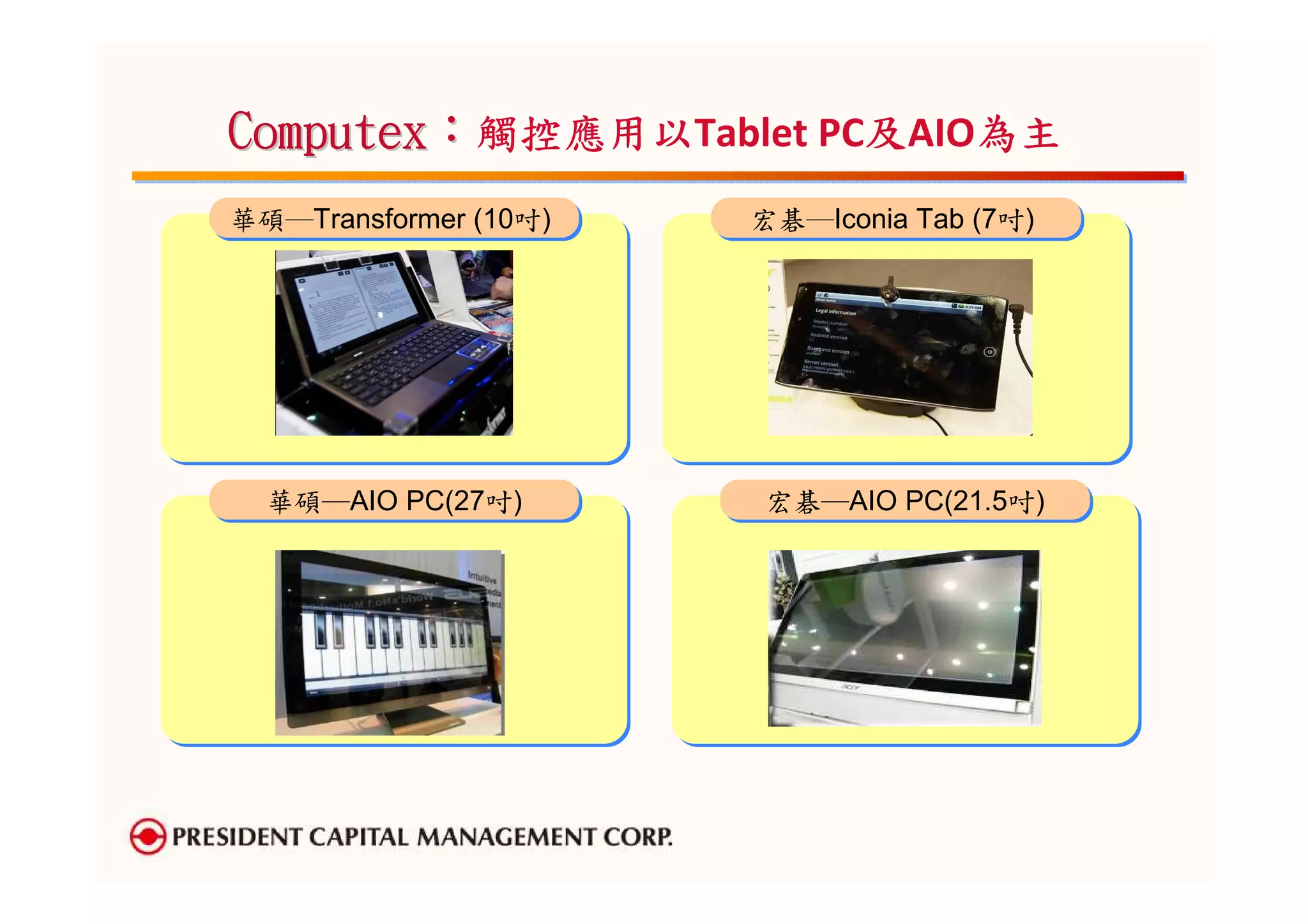Computex：觸控應用以
         觸控應用以Tablet PC及AIO為主
                       及   為主
華碩─Transformer (10吋)
華碩─Transformer (10吋)   宏碁─Iconia Tab (7吋)
                       宏碁─Iconia Tab (7吋)




  華碩─AIO PC(27吋)
  華碩─AIO PC(27吋)       宏碁─AIO PC(21.5吋)
                       宏碁─AIO PC(21.5吋)
 