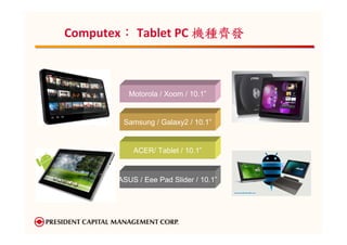 ：
Computex： Tablet PC 機種齊發



          Motorola / Xoom / 10.1”


        Samsung / Galaxy2 / 10.1”


           ACER/ Tablet / 10.1”


       ASUS / Eee Pad Slider / 10.1”
 