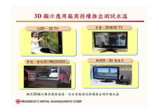 3D 顯示應用廠商持續推出測試水溫
    LGD─ 3D TV
    LGD─ 3D TV       宏碁─2D轉3D TV
                     宏碁─2D轉3D TV




華碩─裸視3D NB(G53SX )
華碩─裸視3D NB(G53SX )   AVER─3D 電視卡
                     AVER─3D 電視卡




雖然3D顯示雖然推展緩慢，但目前廠商仍持續推出測市場水溫
 