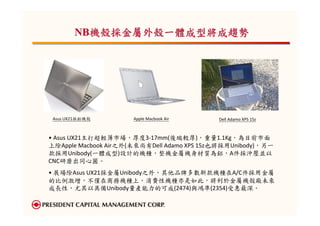 NB機殼採金屬外殼一體成型將成趨勢




 Asus UX21採鋁機殼        Apple Macbook Air     Dell Adamo XPS 15z



• Asus UX21主打超輕薄市場，厚度3-17mm(後端較厚)，重量1.1Kg，為目前市面
上除Apple Macbook Air之外(未來尚有Dell Adamo XPS 15z也將採用Unibody)，另一
款採用Unibody(一體成型)設計的機種，整機金屬機身材質為鋁，A件採沖壓並以
CNC研磨出同心圓。
• 展場除Asus UX21採金屬Unibody之外，其他品牌多數新款機種在A/C件採用金屬
的比例激增，不僅在商務機種上，消費性機種亦是如此，將利於金屬機殼廠未來
成長性，尤其以具備Unibody量產能力的可成(2474)與鴻準(2354)受惠最深。
 