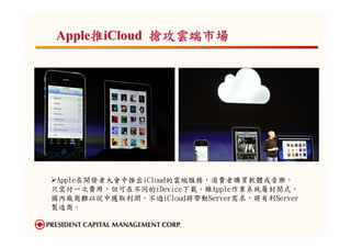 Apple推iCloud 搶攻雲端市場




 Apple在開發者大會中推出iCloud的雲端服務，消費者購買軟體或音樂，
只需付一次費用，但可在不同的iDevice下載。雖Apple作業系統屬封閉式，
國內廠商難以從中獲取利潤。不過iCloud將帶動Server需求，將有利Server
製造商。
 