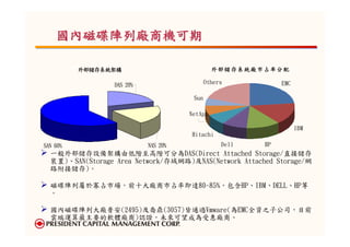 國內磁碟陣列廠商機可期

          外部儲存系統架構                            外部儲存系統廠市占率分配

                 DAS 20%                    Others           EMC

                                      Sun

                                     NetApp

                                                                   IBM
                                     Hitachi
SAN 60%                    NAS 20%               Dell   HP
  一般外部儲存設備架構由低階至高階可分為DAS(Direct Attached Storage/直接儲存
  裝置)、SAN(Storage Area Network/存域網路)及NAS(Network Attached Storage/網
  路附接儲存)。

  磁碟陣列屬於寡占市場，前十大廠商市占率即達80-85%，包含HP、IBM、DELL、HP等
  。

  國內磁碟陣列大廠普安(2495)及喬鼎(3057)皆通過Vmware(為EMC全資之子公司，目前
  雲端運算最主要的軟體廠商)認證，未來可望成為受惠廠商。
 