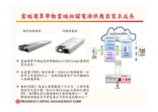 雲端運算帶動雲端相關電源供應器需求成長

儲存設備電源           伺服器電源




雲端運算市場成長將帶動Server及Storage電源的
需求成長。

台達電(2308)-為全球第一大Server電源廠商，全
球市占率達50%以上，並與伺服器客戶合作積極切
入雲端運算廠。

康舒(6282)-為金仁寶集團旗下子公司，工業用電
源包含大型主機、Server及Storage占營收比重近
50%，為IBM大型主機電源的主要供應商之ㄧ，預
期雲端相關產品可望成為公司營收成長動力之ㄧ
。
 