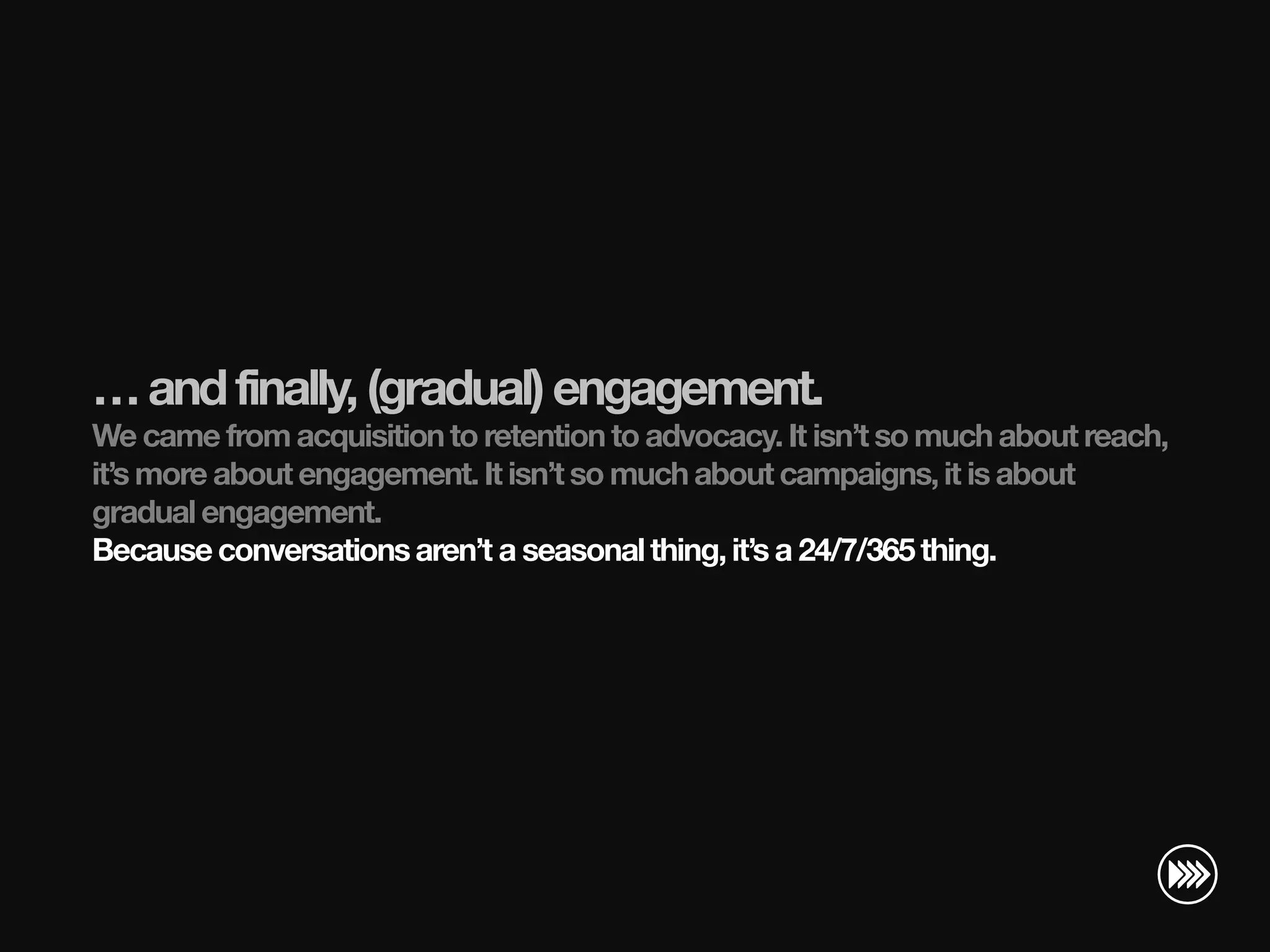 … and finally, (gradual) engagement.
                       We came from acquisition to retention to advocacy. It isn’t so much about reach,
                       it’s more about engagement. It isn’t so much about campaigns, it is about
                       gradual engagement.
                       Because conversations aren’t a seasonal thing, it’s a 24/7/365 thing.
© InSites Consulting




                                                                                         Conversation readiness   10
 