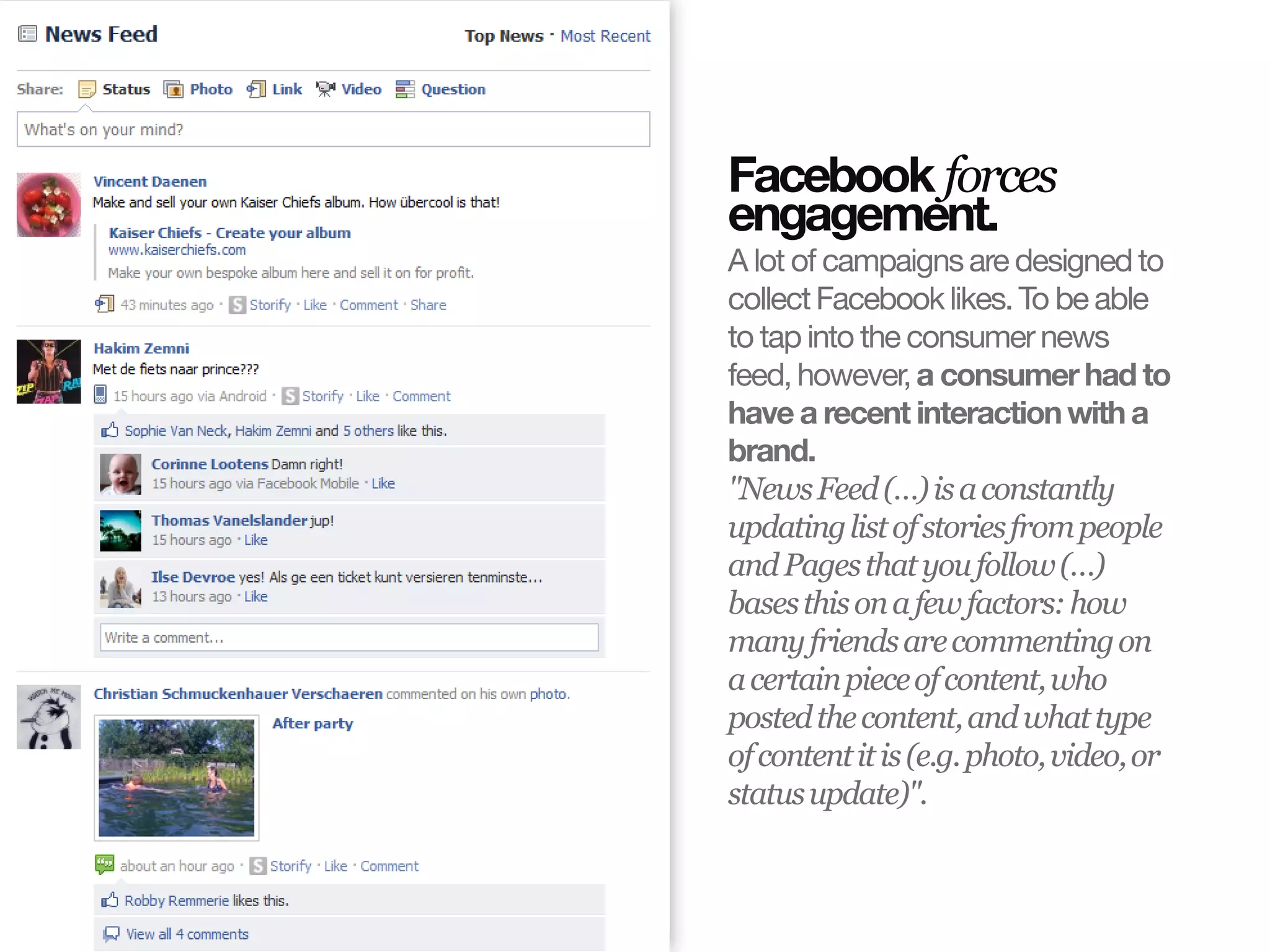 Facebook forces
                       engagement.
                       A lot of campaigns are designed to
                       collect Facebook likes. To be able
                       to tap into the consumer news
                       feed, however, a consumer had to
                       have a recent interaction with a
                       brand.
                       "News Feed (…) is a constantly
                       updating list of stories from people
                       and Pages that you follow (…)
                       bases this on a few factors: how
                       many friends are commenting on
                       a certain piece of content, who
                       posted the content, and what type
                       of content it is (e.g. photo, video, or
                       status update)".
© InSites Consulting




                                             Conversation readiness   11
 