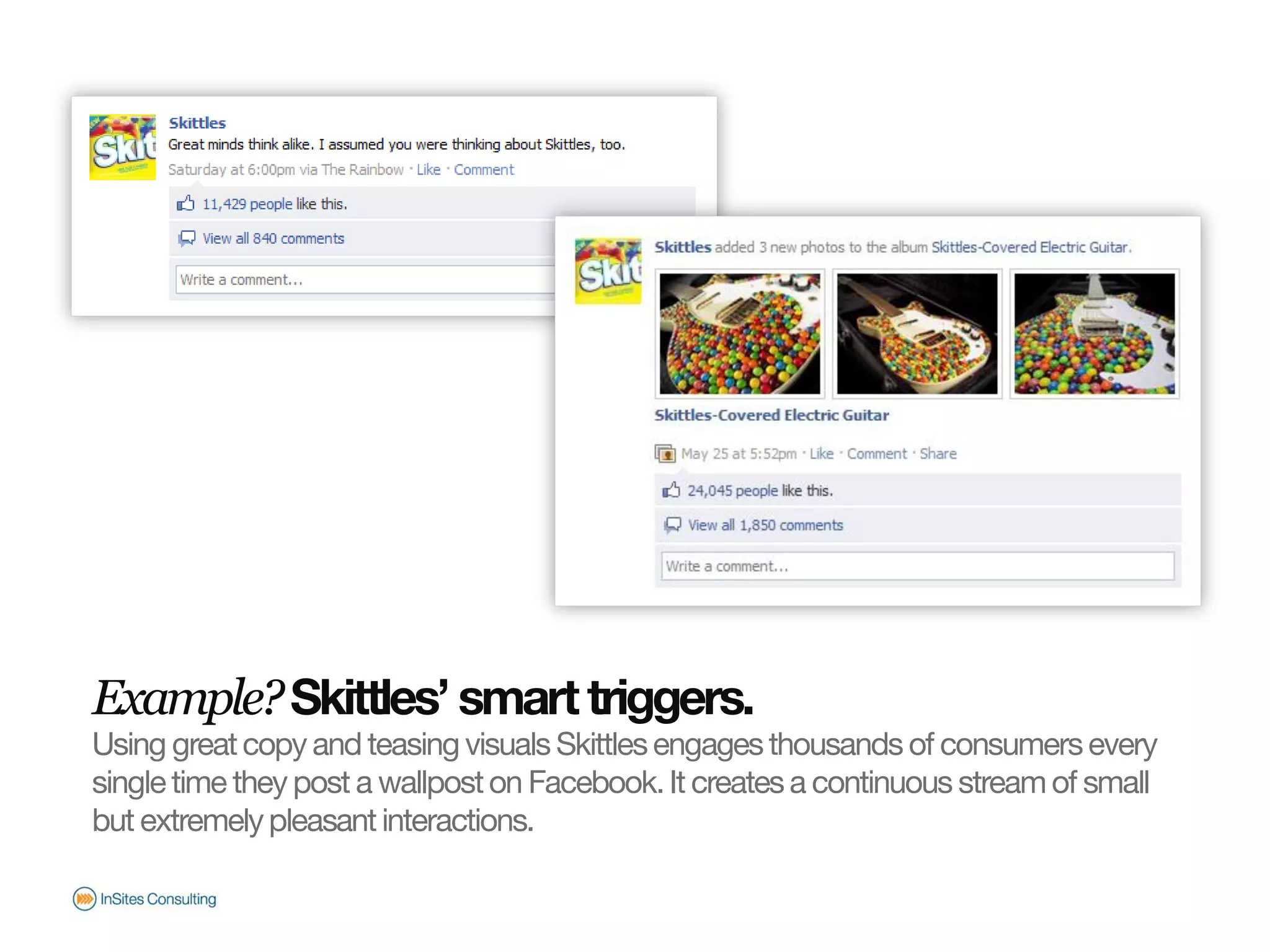 Example? Skittles’ smart triggers.
                       Using great copy and teasing visuals Skittles engages thousands of consumers every
                       single time they post a wallpost on Facebook. It creates a continuous stream of small
                       but extremely pleasant interactions.
© InSites Consulting




                                                                                              Conversation readiness   13
 