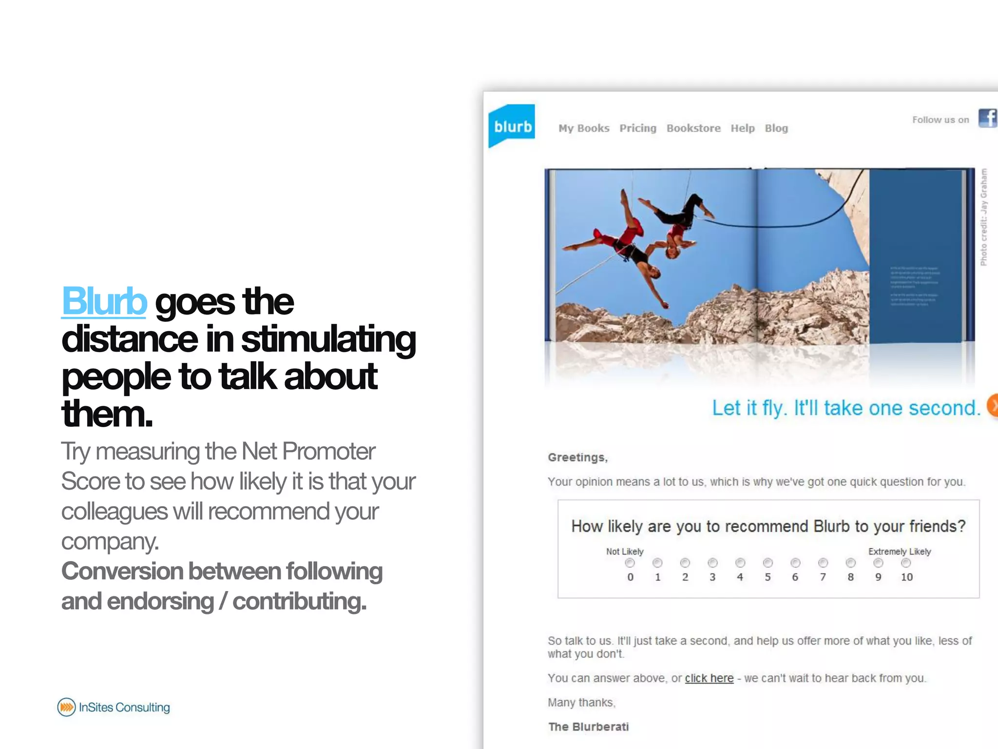 Blurb goes the
                       distance in stimulating
                       people to talk about
                       them.
                       Try measuring the Net Promoter
                       Score to see how likely it is that your
                       colleagues will recommend your
                       company.
                       Conversion between following
                       and endorsing / contributing.
© InSites Consulting




                                                                 Conversation readiness   17
 