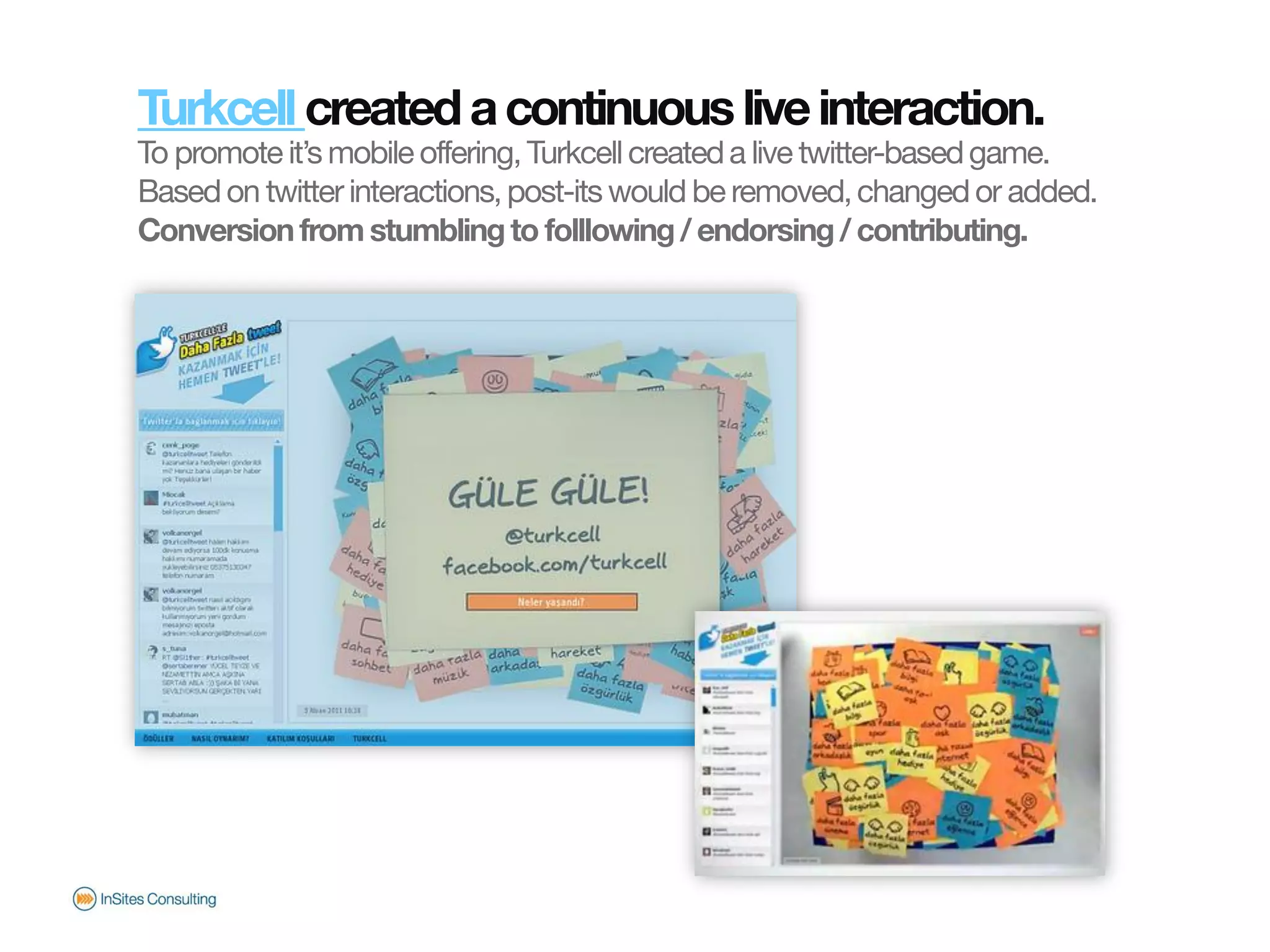 Turkcell created a continuous live interaction.
                       To promote it’s mobile offering, Turkcell created a live twitter-based game.
                       Based on twitter interactions, post-its would be removed, changed or added.
                       Conversion from stumbling to folllowing / endorsing / contributing.
© InSites Consulting




                                                                                          Conversation readiness   18
 