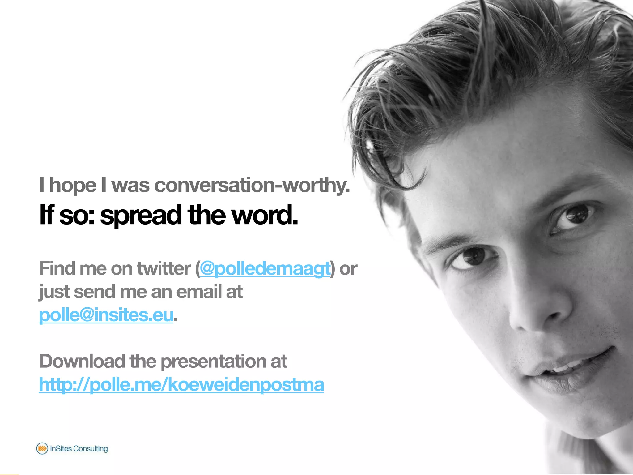 I hope I was conversation-worthy.
                       If so: spread the word.
                       Find me on twitter (@polledemaagt) or
                       just send me an email at
                       polle@insites.eu.

                       Download the presentation at
                       http://polle.me/koeweidenpostma
© InSites Consulting




                                                               Conversation readiness   24
 