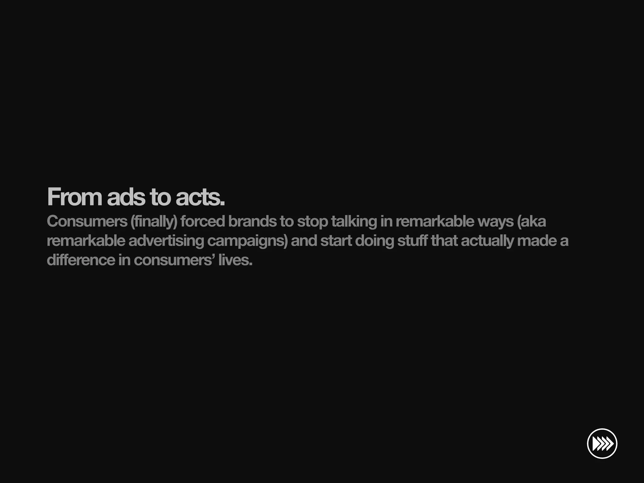 From ads to acts.
                       Consumers (finally) forced brands to stop talking in remarkable ways (aka
                       remarkable advertising campaigns) and start doing stuff that actually made a
                       difference in consumers’ lives.
© InSites Consulting




                                                                                         Conversation readiness   4
 