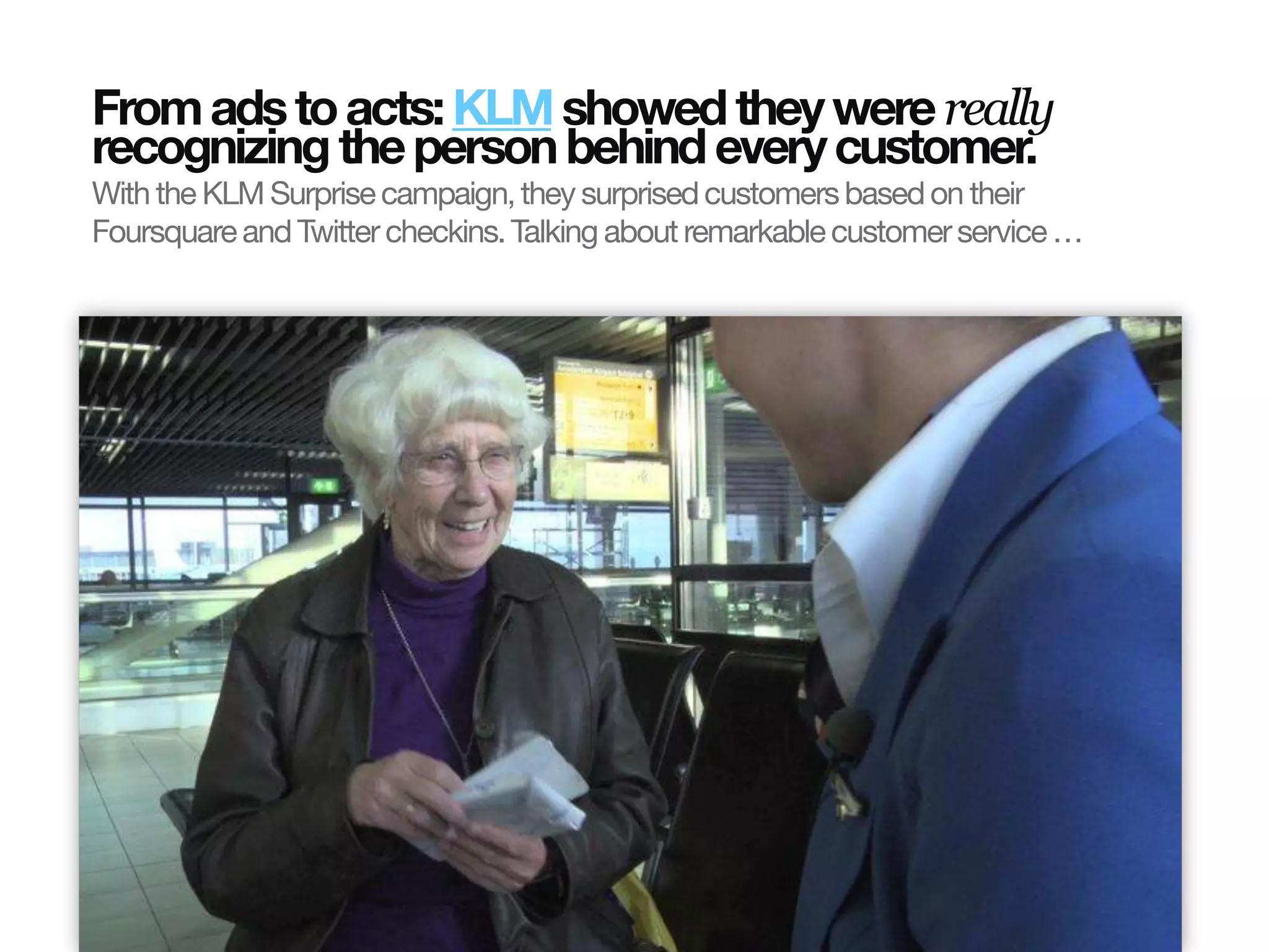 From ads to acts: KLM showed they were really
                       recognizing the person behind every customer.
                       With the KLM Surprise campaign, they surprised customers based on their
                       Foursquare and Twitter checkins. Talking about remarkable customer service …
© InSites Consulting




                                                                                           Conversation readiness   5
 