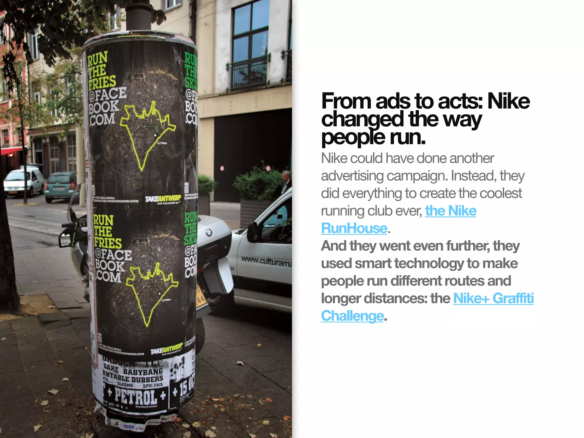 From ads to acts: Nike
                       changed the way
                       people run.
                       Nike could have done another
                       advertising campaign. Instead, they
                       did everything to create the coolest
                       running club ever, the Nike
                       RunHouse.
                       And they went even further, they
                       used smart technology to make
                       people run different routes and
                       longer distances: the Nike+ Graffiti
                       Challenge.
© InSites Consulting




                                             Conversation readiness   6
 