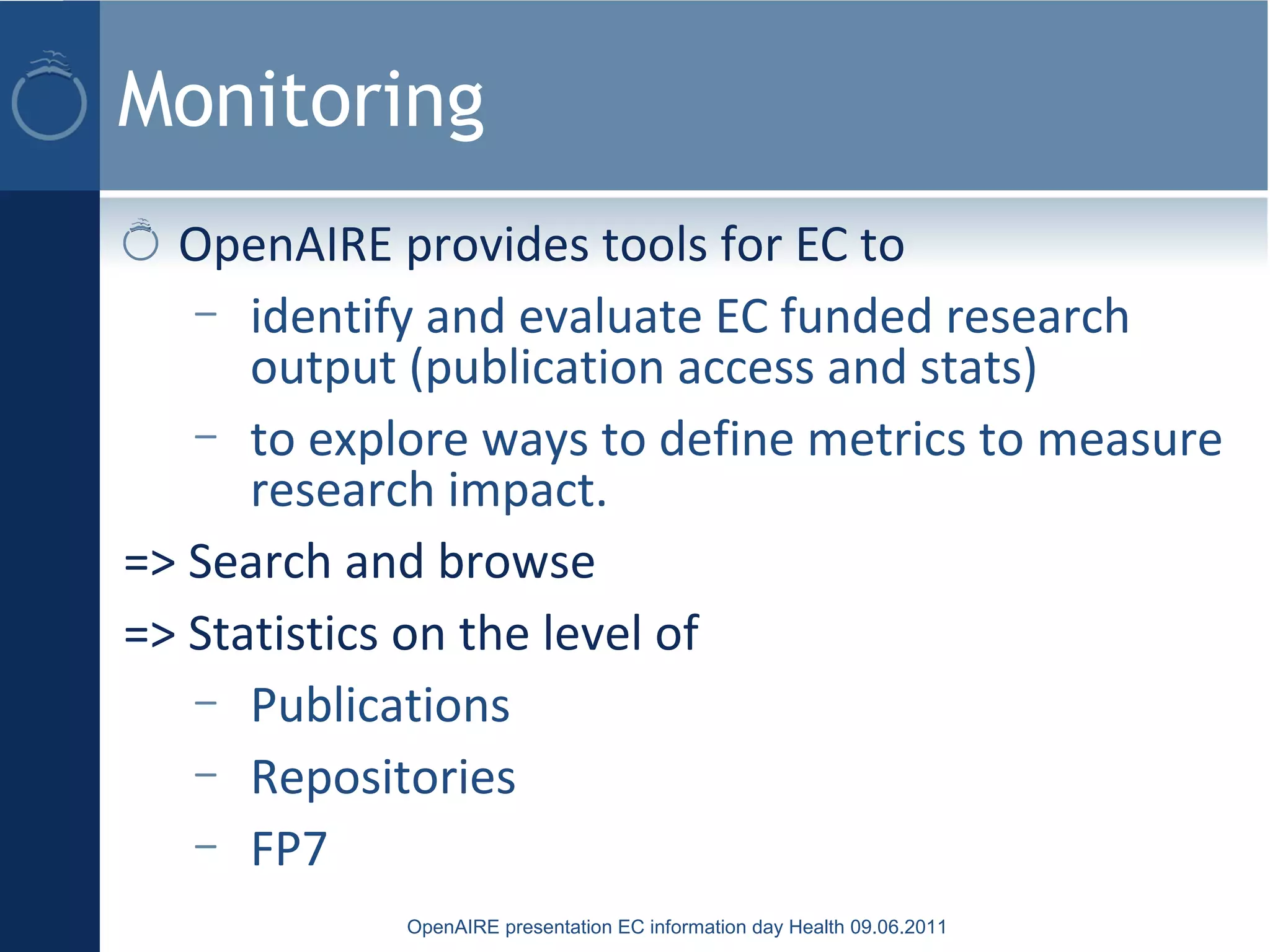 Monitoring
OpenAIRE presentation EC information day Health 09.06.2011
OpenAIRE provides tools for EC to
– identify and evaluate EC funded research
output (publication access and stats)
– to explore ways to define metrics to measure
research impact.
=> Search and browse
=> Statistics on the level of
– Publications
– Repositories
– FP7
 