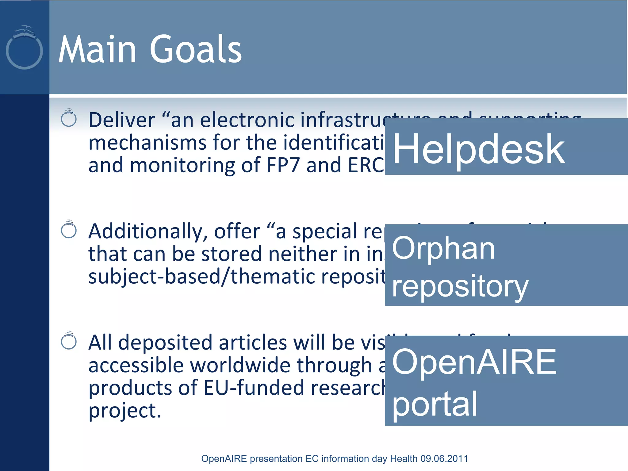 Main Goals
Deliver “an electronic infrastructure and supporting
mechanisms for the identification, deposition, access,
and monitoring of FP7 and ERC funded articles”
Additionally, offer “a special repository for articles
that can be stored neither in institutional nor in
subject-based/thematic repositories”.
All deposited articles will be visible and freely
accessible worldwide through a new portal to the
products of EU-funded research, built as part of this
project.
OpenAIRE presentation EC information day Health 09.06.2011
Helpdesk
Orphan
repository
OpenAIRE
portal
 